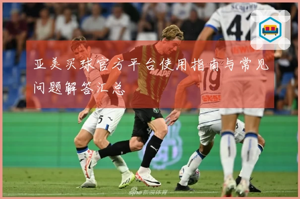 亚美买球官方平台使用指南与常见问题解答汇总