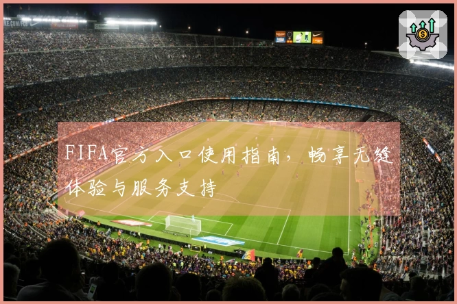 FIFA官方入口使用指南，畅享无缝体验与服务支持