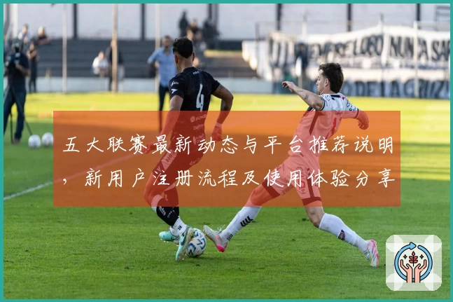 五大联赛最新动态与平台推荐说明，新用户注册流程及使用体验分享